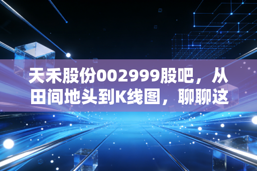 天禾股份002999股吧，从田间地头到K线图，聊聊这家农资龙头的真实价值