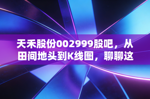 天禾股份002999股吧，从田间地头到K线图，聊聊这家农资龙头的真实价值