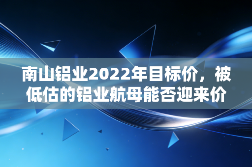 南山铝业2022年目标价,被低估的铝业航母能否迎来价值重估?