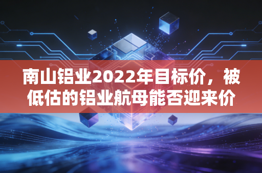 南山铝业2022年目标价,被低估的铝业航母能否迎来价值重估?
