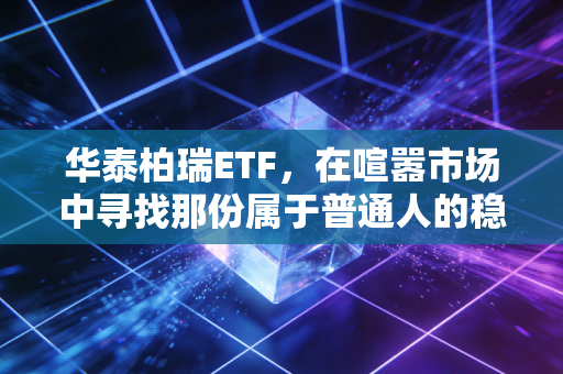 华泰柏瑞ETF,在喧嚣市场中寻找那份属于普通人的稳稳幸福