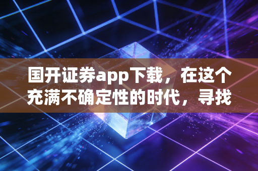 国开证券app下载，在这个充满不确定性的时代，寻找一份稳稳的国家队安全感