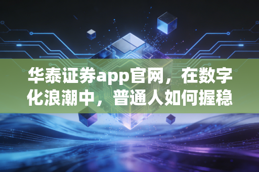华泰证券app官网，在数字化浪潮中，普通人如何握稳手中的财富之舵？