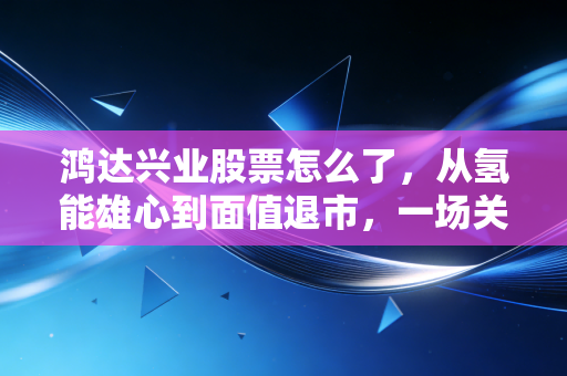 鸿达兴业股票怎么了，从氢能雄心到面值退市，一场关于价值回归的残酷洗礼