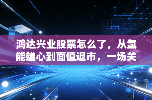 鸿达兴业股票怎么了，从氢能雄心到面值退市，一场关于价值回归的残酷洗礼