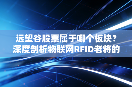 远望谷股票属于哪个板块？深度剖析物联网RFID老将的机遇与挑战