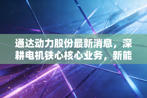 通达动力股份最新消息，深耕电机铁心核心业务，新能源浪潮下的机遇与挑战并存