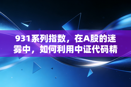 931系列指数，在A股的迷雾中，如何利用中证代码精准定位财富坐标？