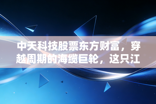 中天科技股票东方财富,穿越周期的海缆巨轮,这只江苏茅还能否承载我们的财富梦想?