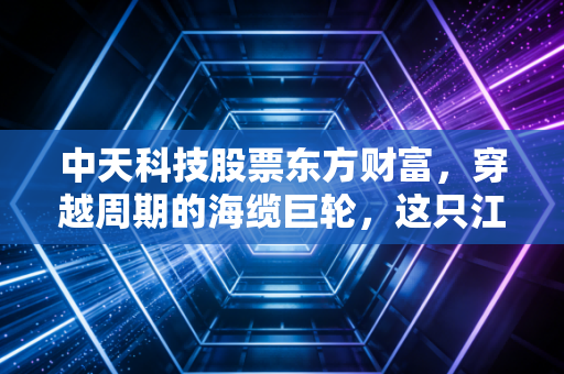 中天科技股票东方财富,穿越周期的海缆巨轮,这只江苏茅还能否承载我们的财富梦想?