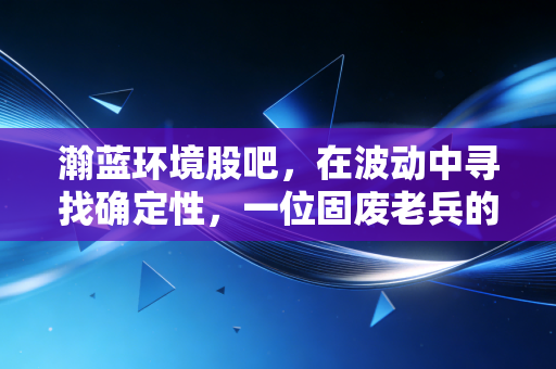 瀚蓝环境股吧，在波动中寻找确定性，一位固废老兵的坚守与突围