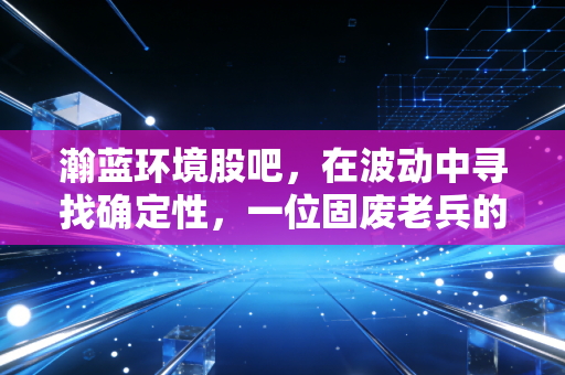 瀚蓝环境股吧，在波动中寻找确定性，一位固废老兵的坚守与突围