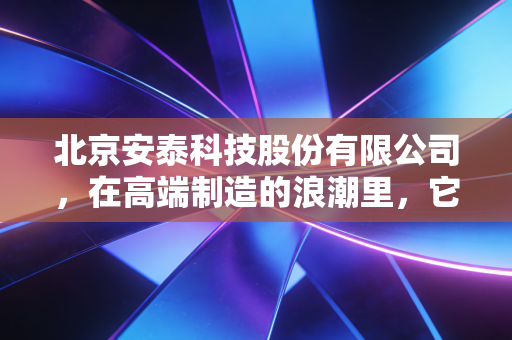 北京安泰科技股份有限公司,在高端制造的浪潮里,它是那个默默撑起中国脊梁的隐形巨人