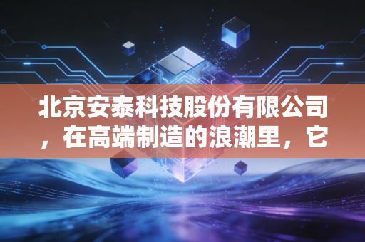 北京安泰科技股份有限公司,在高端制造的浪潮里,它是那个默默撑起中国脊梁的隐形巨人