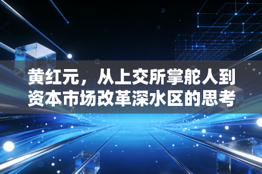 黄红元，从上交所掌舵人到资本市场改革深水区的思考