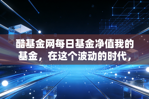 酷基金网每日基金净值我的基金,在这个波动的时代,我们该如何与账户里的数字和解
