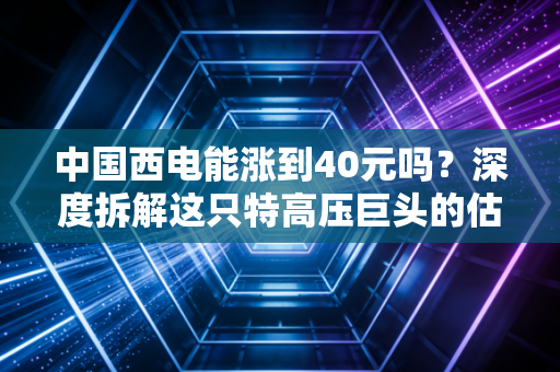 中国西电能涨到40元吗？深度拆解这只特高压巨头的估值逻辑与未来想象空间