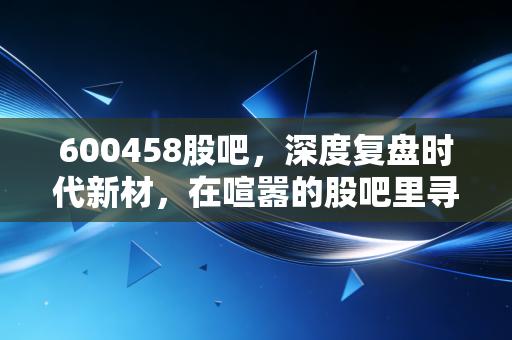 600458股吧，深度复盘时代新材，在喧嚣的股吧里寻找真正的投资价值