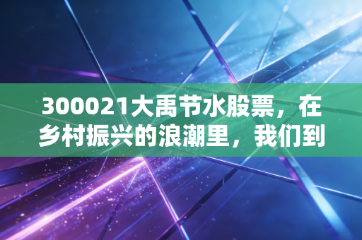 300021大禹节水股票，在乡村振兴的浪潮里，我们到底该不该埋伏这只卖水人？
