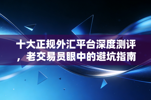 十大正规外汇平台深度测评,老交易员眼中的避坑指南与真实体验