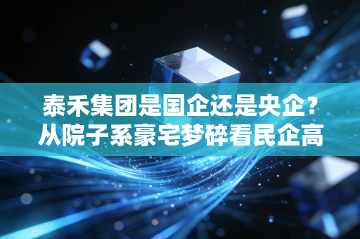泰禾集团是国企还是央企？从院子系豪宅梦碎看民企高杠杆的兴衰浮沉