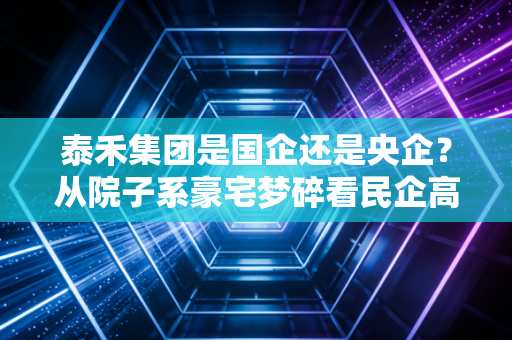 泰禾集团是国企还是央企？从院子系豪宅梦碎看民企高杠杆的兴衰浮沉