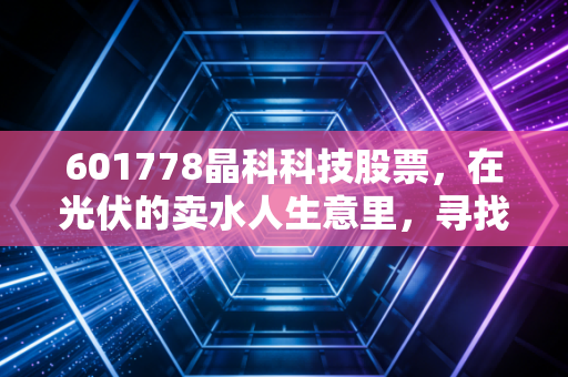601778晶科科技股票，在光伏的卖水人生意里，寻找确定性的阳光——深度解析与投资思考