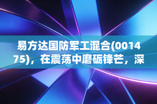 易方达国防军工混合(001475)，在震荡中磨砺锋芒，深度解析这只硬核基金的攻守之道