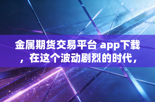 金属期货交易平台 app下载，在这个波动剧烈的时代，普通人该如何通过手机端博弈？