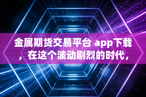 金属期货交易平台 app下载，在这个波动剧烈的时代，普通人该如何通过手机端博弈？
