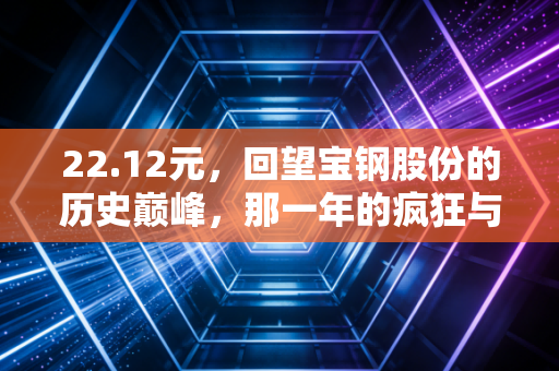 22.12元，回望宝钢股份的历史巅峰，那一年的疯狂与如今的落寞