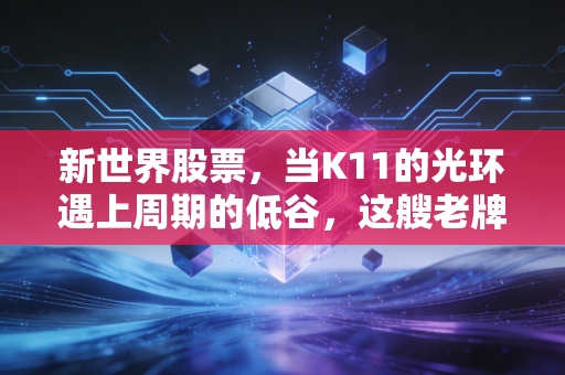 新世界股票，当K11的光环遇上周期的低谷，这艘老牌港资巨轮还能乘风破浪吗？