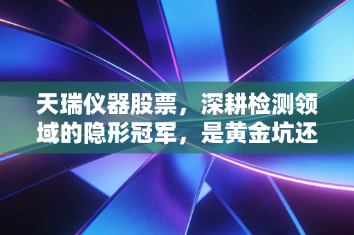 天瑞仪器股票，深耕检测领域的隐形冠军，是黄金坑还是价值陷阱？
