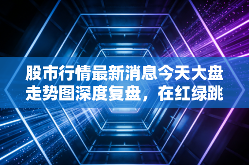 股市行情最新消息今天大盘走势图深度复盘，在红绿跳动中寻找投资的定力