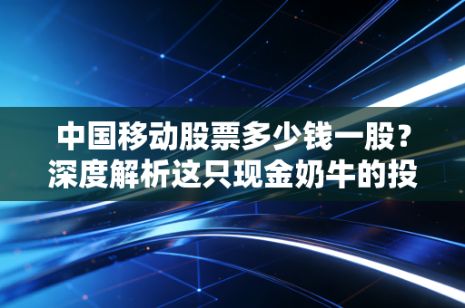 中国移动股票多少钱一股?深度解析这只现金奶牛的投资逻辑与未来潜力