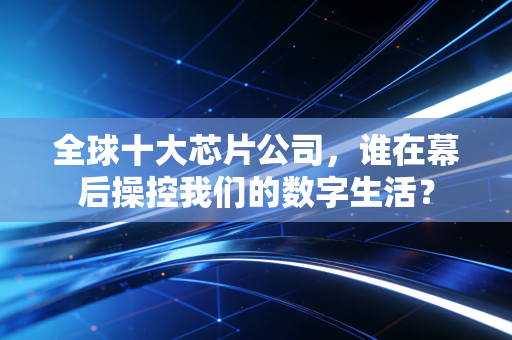 全球十大芯片公司，谁在幕后操控我们的数字生活？