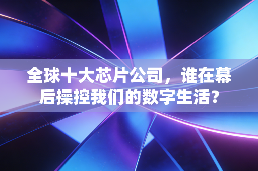 全球十大芯片公司，谁在幕后操控我们的数字生活？