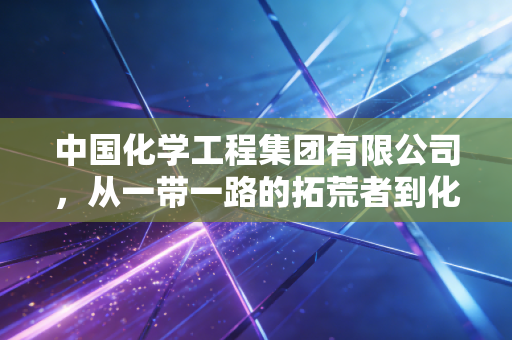 中国化学工程集团有限公司，从一带一路的拓荒者到化工领域的隐形冠军，这家央企如何重塑我们的经济版图？