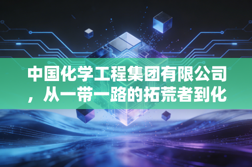 中国化学工程集团有限公司，从一带一路的拓荒者到化工领域的隐形冠军，这家央企如何重塑我们的经济版图？