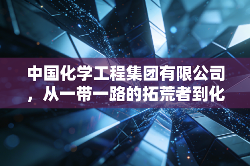中国化学工程集团有限公司，从一带一路的拓荒者到化工领域的隐形冠军，这家央企如何重塑我们的经济版图？