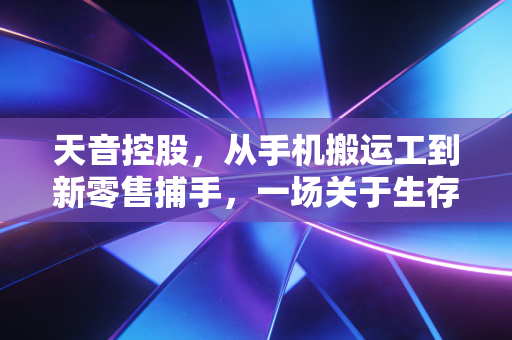 天音控股,从手机搬运工到新零售捕手,一场关于生存与蜕变的博弈