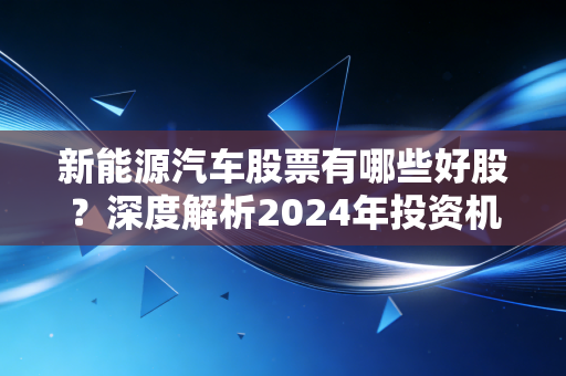 新能源汽车股票有哪些好股?深度解析2024年投资机会与避坑指南
