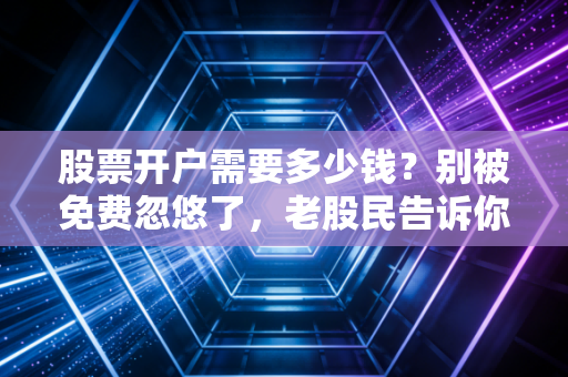 股票开户需要多少钱?别被免费忽悠了,老股民告诉你背后的真实账单