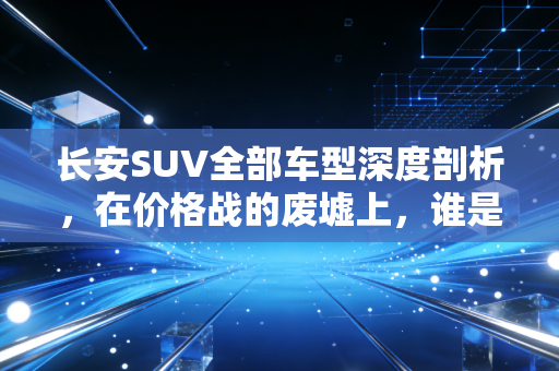 长安SUV全部车型深度剖析,在价格战的废墟上,谁是那个值得托付的价值股?