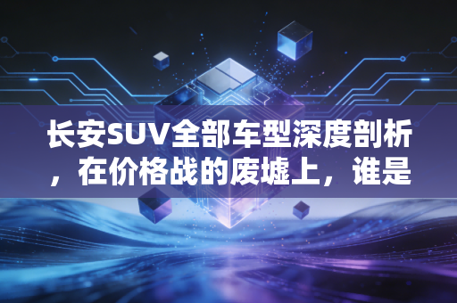 长安SUV全部车型深度剖析,在价格战的废墟上,谁是那个值得托付的价值股?