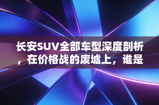 长安SUV全部车型深度剖析,在价格战的废墟上,谁是那个值得托付的价值股?