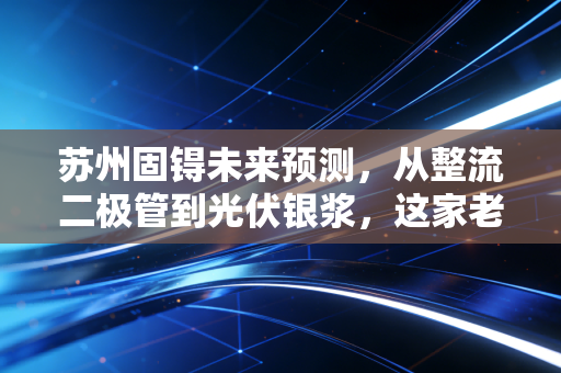 苏州固锝未来预测,从整流二极管到光伏银浆,这家老牌劲旅能否在新能源赛道迎来第二春?
