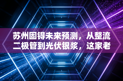 苏州固锝未来预测，从整流二极管到光伏银浆，这家老牌劲旅能否在新能源赛道迎来第二春？