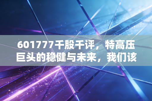 601777千股千评，特高压巨头的稳健与未来，我们该如何看待这只电力航母？