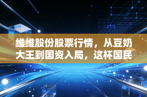 维维股份股票行情,从豆奶大王到国资入局,这杯国民饮料还能喝出什么新滋味?